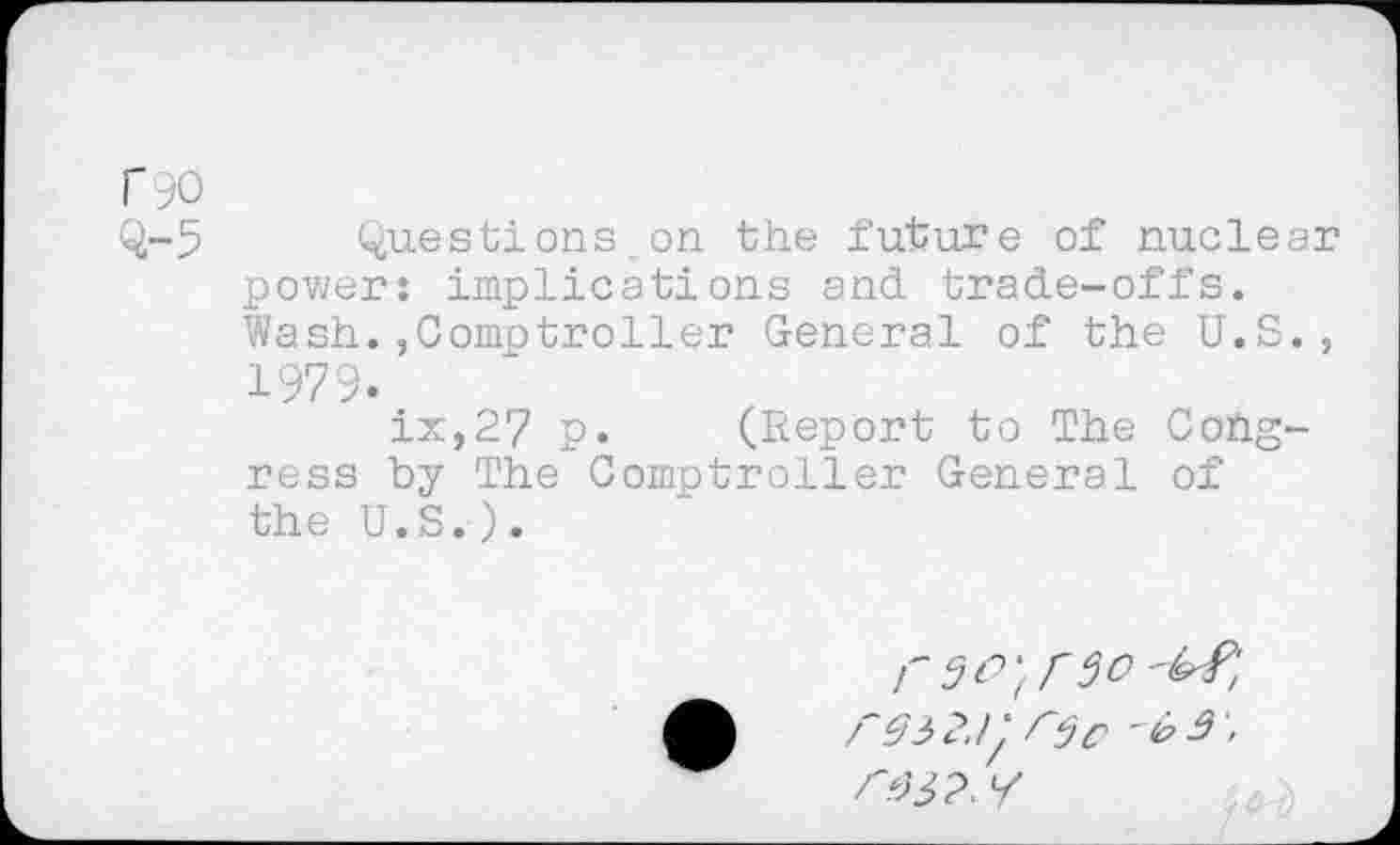 ﻿r 90
Q-5 Questions.on the future of nuclear power: implications and trade-offs. Wash.,Comptroller General of the U.S., 1979.
ix,27 p. (Report to The Congress by The Comptroller General of the U.S.).